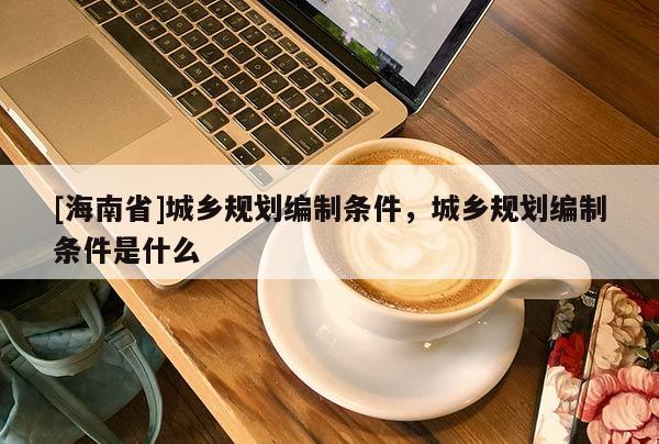 [海南省]城鄉規劃編制條件，城鄉規劃編制條件是什么