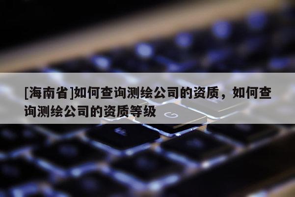 [海南省]如何查詢測繪公司的資質(zhì)，如何查詢測繪公司的資質(zhì)等級
