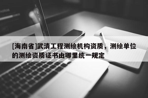 [海南省]武清工程測繪機構資質，測繪單位的測繪資質證書由哪里統一規定