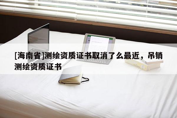 [海南省]測繪資質(zhì)證書取消了么最近，吊銷測繪資質(zhì)證書