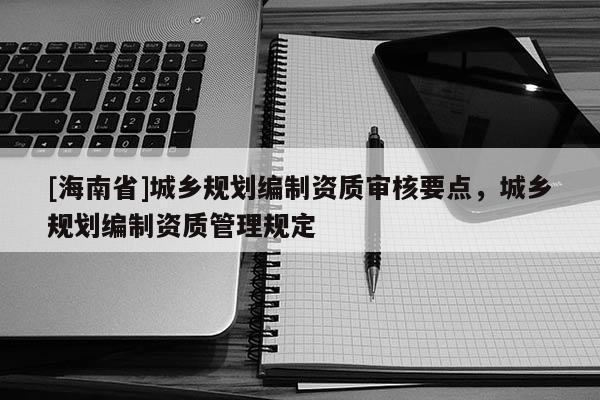 [海南省]城鄉(xiāng)規(guī)劃編制資質(zhì)審核要點，城鄉(xiāng)規(guī)劃編制資質(zhì)管理規(guī)定
