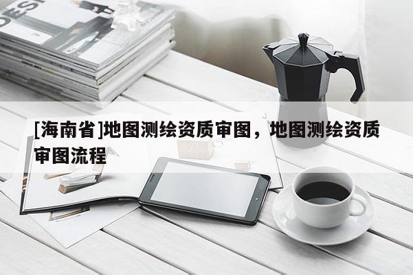 [海南省]地圖測(cè)繪資質(zhì)審圖，地圖測(cè)繪資質(zhì)審圖流程
