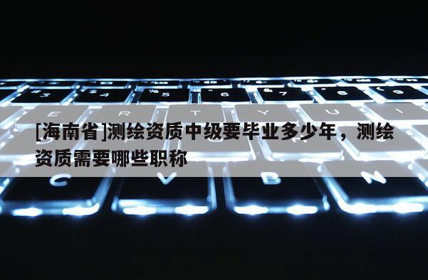 [海南省]測繪資質中級要畢業多少年，測繪資質需要哪些職稱