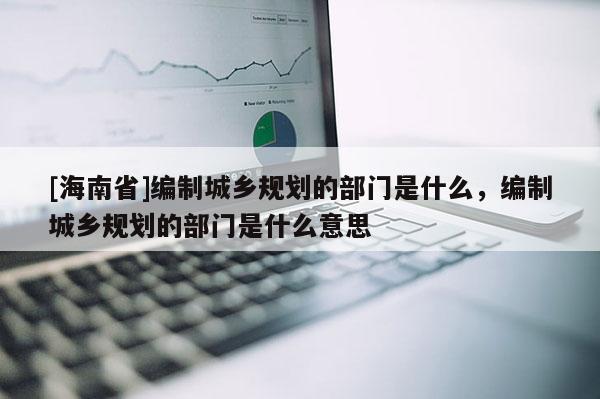 [海南省]編制城鄉(xiāng)規(guī)劃的部門是什么，編制城鄉(xiāng)規(guī)劃的部門是什么意思