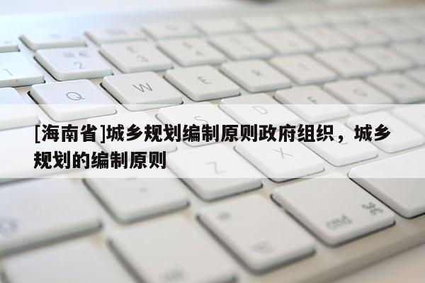 [海南省]城鄉(xiāng)規(guī)劃編制原則政府組織，城鄉(xiāng)規(guī)劃的編制原則