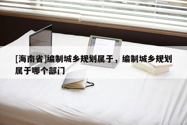 [海南省]編制城鄉規劃屬于，編制城鄉規劃屬于哪個部門