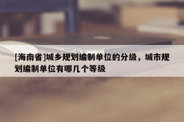 [海南省]城鄉(xiāng)規(guī)劃編制單位的分級(jí)，城市規(guī)劃編制單位有哪幾個(gè)等級(jí)