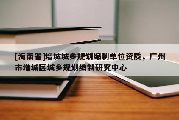 [海南省]增城城鄉規劃編制單位資質，廣州市增城區城鄉規劃編制研究中心