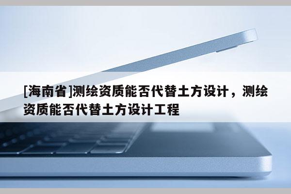 [海南省]測繪資質(zhì)能否代替土方設(shè)計(jì)，測繪資質(zhì)能否代替土方設(shè)計(jì)工程