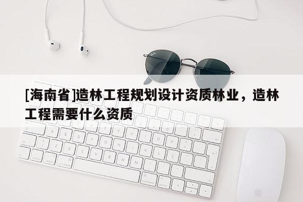 [海南省]造林工程規(guī)劃設(shè)計(jì)資質(zhì)林業(yè)，造林工程需要什么資質(zhì)