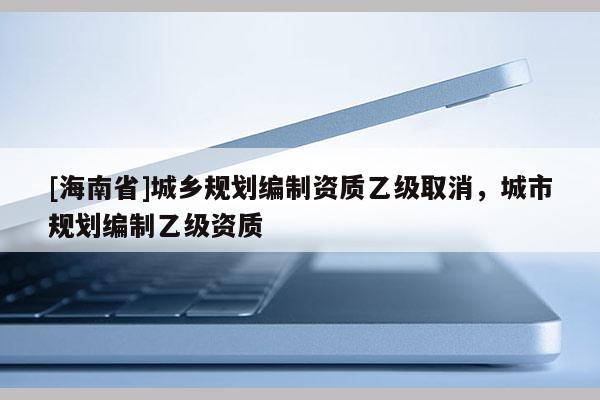 [海南省]城鄉(xiāng)規(guī)劃編制資質(zhì)乙級取消，城市規(guī)劃編制乙級資質(zhì)