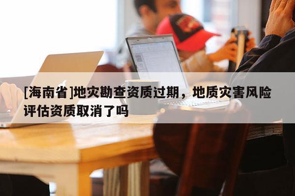 [海南省]地災勘查資質過期，地質災害風險評估資質取消了嗎