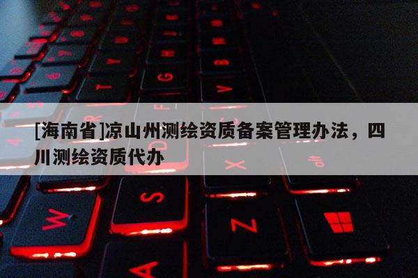 [海南省]涼山州測繪資質(zhì)備案管理辦法，四川測繪資質(zhì)代辦