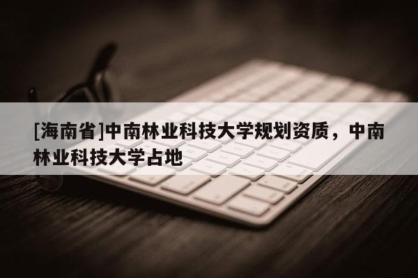 [海南省]中南林業(yè)科技大學(xué)規(guī)劃資質(zhì)，中南林業(yè)科技大學(xué)占地