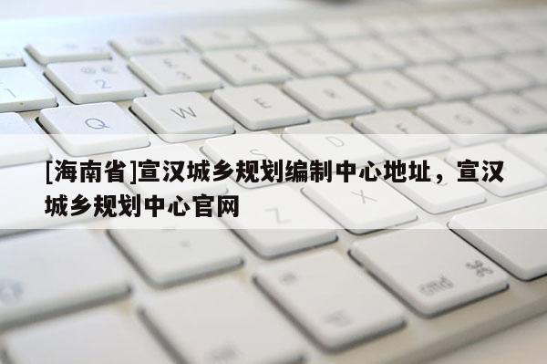 [海南省]宣漢城鄉規劃編制中心地址，宣漢城鄉規劃中心官網