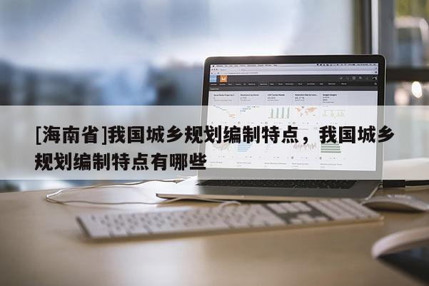 [海南省]我國城鄉規劃編制特點，我國城鄉規劃編制特點有哪些