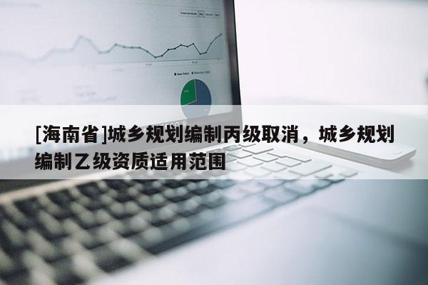 [海南省]城鄉(xiāng)規(guī)劃編制丙級(jí)取消，城鄉(xiāng)規(guī)劃編制乙級(jí)資質(zhì)適用范圍
