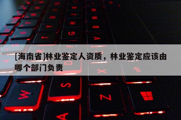 [海南省]林業(yè)鑒定人資質(zhì)，林業(yè)鑒定應(yīng)該由哪個(gè)部門負(fù)責(zé)
