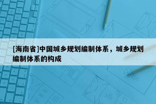 [海南省]中國城鄉(xiāng)規(guī)劃編制體系，城鄉(xiāng)規(guī)劃編制體系的構(gòu)成