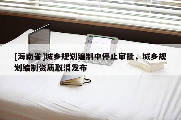 [海南省]城鄉規劃編制中停止審批，城鄉規劃編制資質取消發布