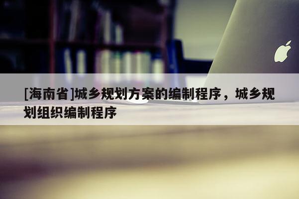 [海南省]城鄉(xiāng)規(guī)劃方案的編制程序，城鄉(xiāng)規(guī)劃組織編制程序