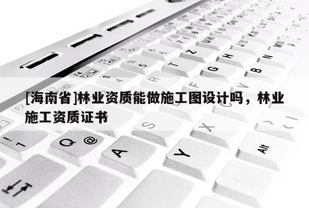 [海南省]林業(yè)資質(zhì)能做施工圖設(shè)計(jì)嗎，林業(yè)施工資質(zhì)證書