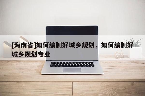 [海南省]如何編制好城鄉(xiāng)規(guī)劃，如何編制好城鄉(xiāng)規(guī)劃專業(yè)
