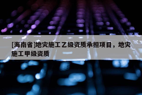 [海南省]地災(zāi)施工乙級(jí)資質(zhì)承擔(dān)項(xiàng)目，地災(zāi)施工甲級(jí)資質(zhì)
