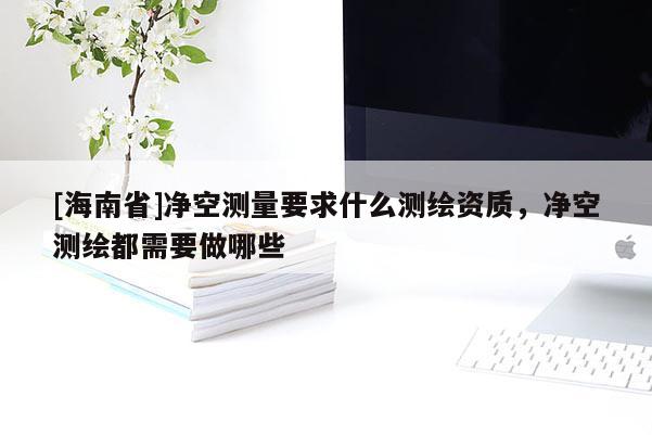 [海南省]凈空測量要求什么測繪資質，凈空測繪都需要做哪些