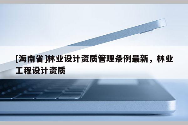 [海南省]林業(yè)設(shè)計資質(zhì)管理條例最新，林業(yè)工程設(shè)計資質(zhì)
