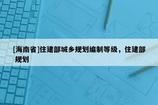 [海南省]住建部城鄉規劃編制等級，住建部 規劃