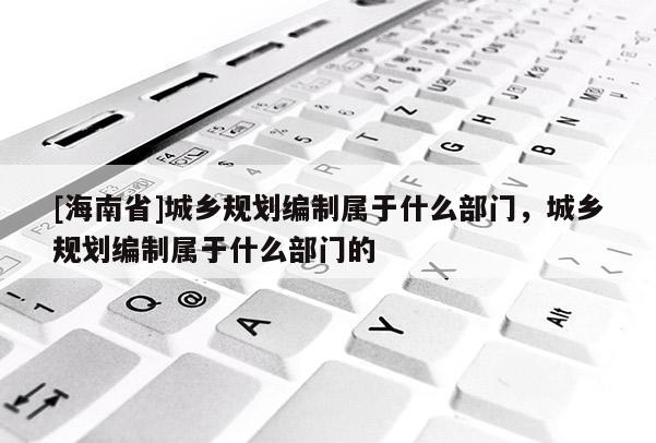 [海南省]城鄉規劃編制屬于什么部門，城鄉規劃編制屬于什么部門的
