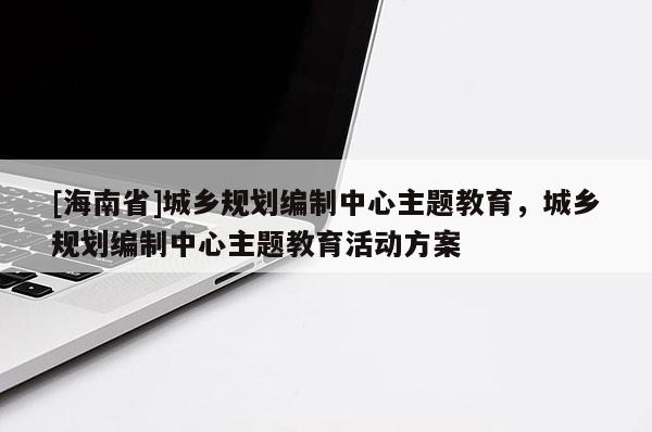 [海南省]城鄉規劃編制中心主題教育，城鄉規劃編制中心主題教育活動方案