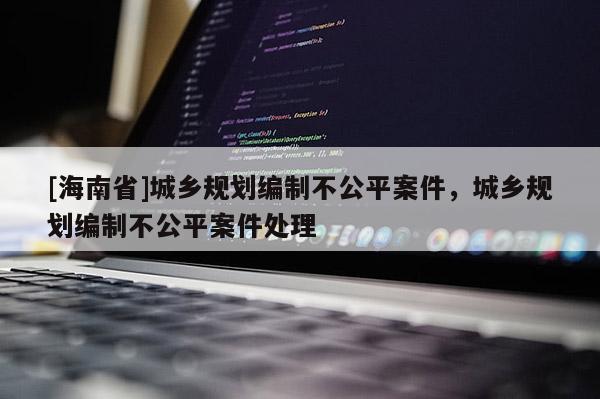 [海南省]城鄉(xiāng)規(guī)劃編制不公平案件，城鄉(xiāng)規(guī)劃編制不公平案件處理