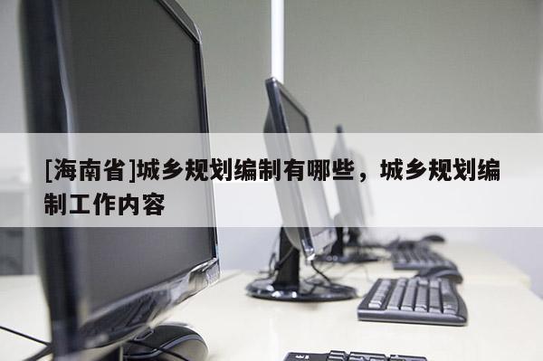 [海南省]城鄉規劃編制有哪些，城鄉規劃編制工作內容
