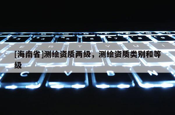 [海南省]測繪資質兩級，測繪資質類別和等級