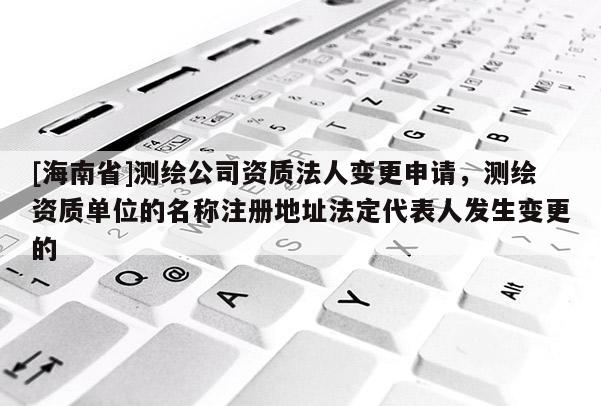 [海南省]測繪公司資質法人變更申請，測繪資質單位的名稱注冊地址法定代表人發(fā)生變更的