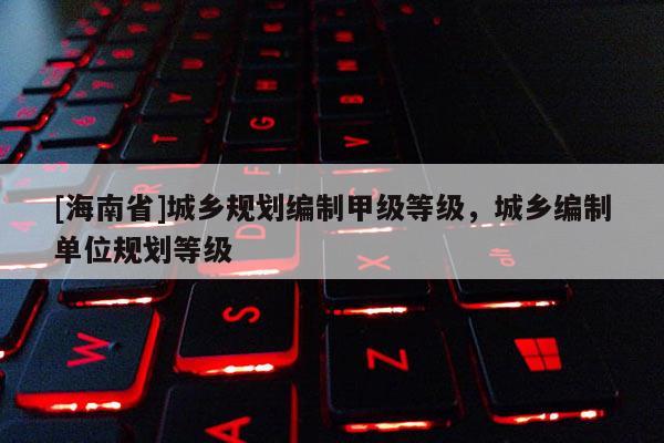 [海南省]城鄉規劃編制甲級等級，城鄉編制單位規劃等級