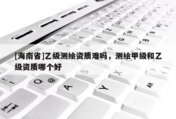 [海南省]乙級測繪資質難嗎，測繪甲級和乙級資質哪個好