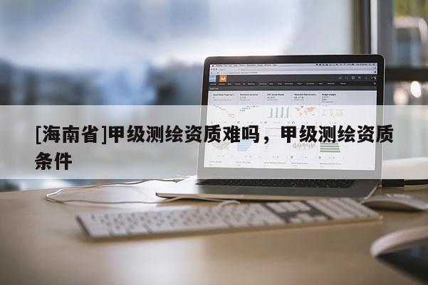 [海南省]甲級測繪資質難嗎，甲級測繪資質條件