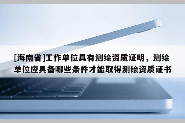 [海南省]工作單位具有測繪資質證明，測繪單位應具備哪些條件才能取得測繪資質證書