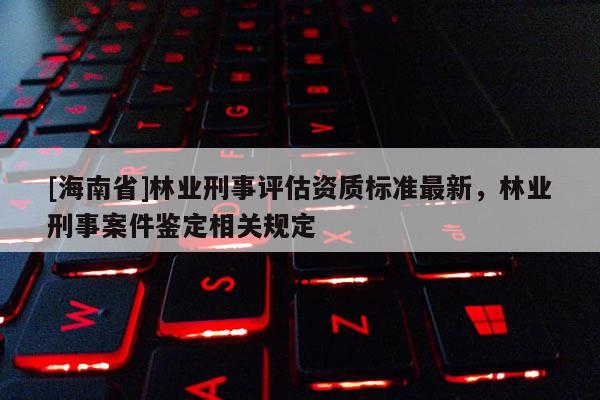 [海南省]林業刑事評估資質標準最新，林業刑事案件鑒定相關規定