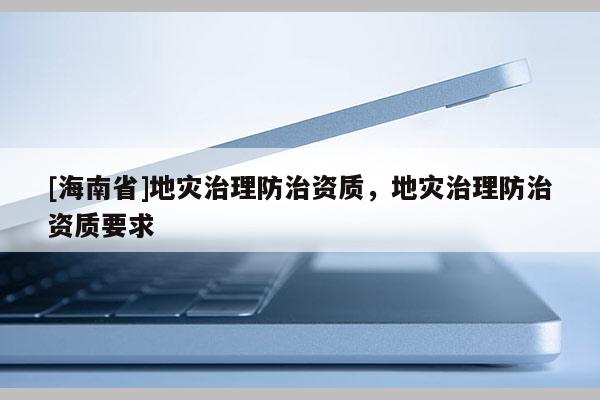 [海南省]地災治理防治資質，地災治理防治資質要求