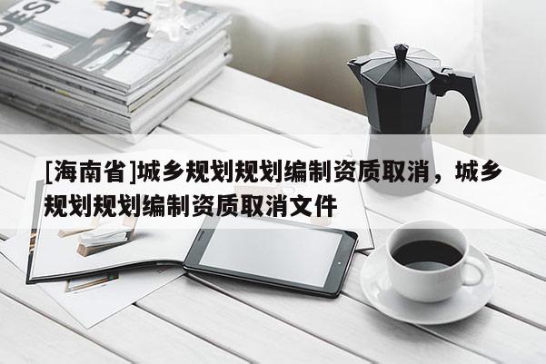 [海南省]城鄉(xiāng)規(guī)劃規(guī)劃編制資質(zhì)取消，城鄉(xiāng)規(guī)劃規(guī)劃編制資質(zhì)取消文件