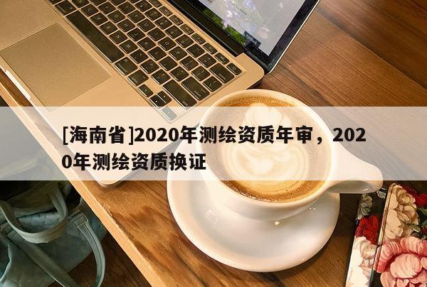 [海南省]2020年測(cè)繪資質(zhì)年審，2020年測(cè)繪資質(zhì)換證