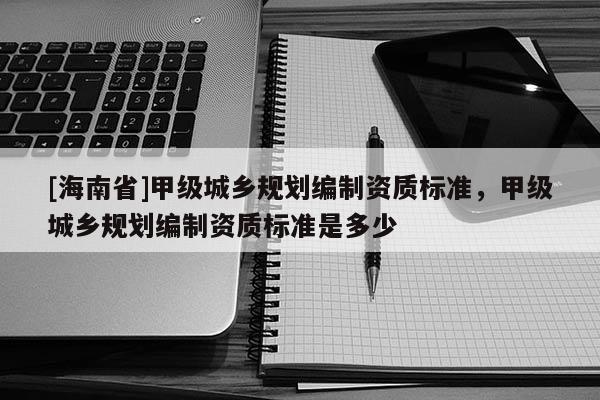 [海南省]甲級城鄉(xiāng)規(guī)劃編制資質(zhì)標(biāo)準(zhǔn)，甲級城鄉(xiāng)規(guī)劃編制資質(zhì)標(biāo)準(zhǔn)是多少