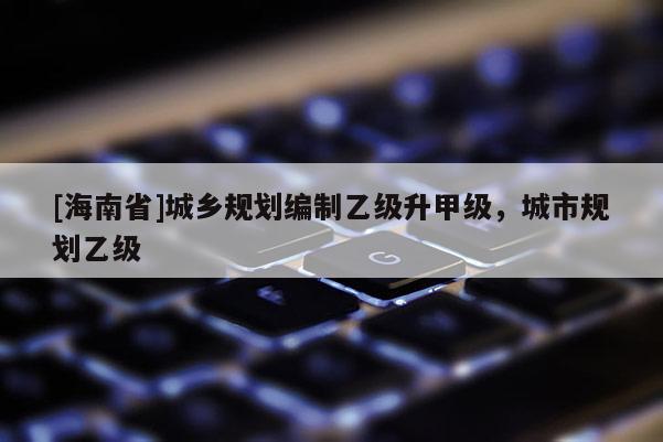 [海南省]城鄉(xiāng)規(guī)劃編制乙級升甲級，城市規(guī)劃乙級