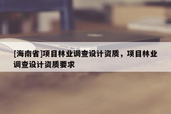 [海南省]項目林業調查設計資質，項目林業調查設計資質要求