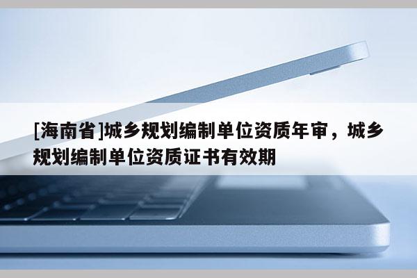 [海南省]城鄉規劃編制單位資質年審，城鄉規劃編制單位資質證書有效期