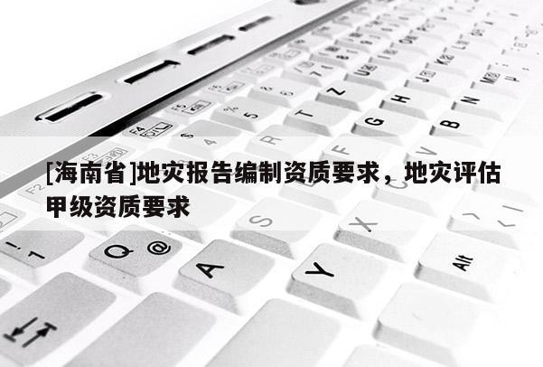 [海南省]地災報告編制資質要求，地災評估甲級資質要求